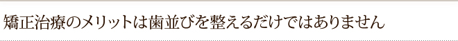 矯正治療のメリットは歯並びを整えるだけではありません