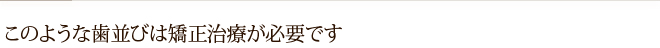このような歯並びは矯正治療が必要です