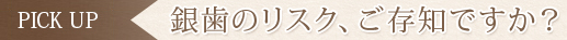 PICK UP　銀歯のリスク、ご存知ですか？